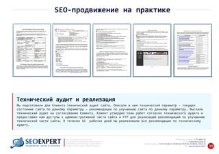 +7 777 6666 130Мобильный телефон:
@seoexpert.kzE‐mail: mailbox
+7 (727) 278‐89‐17, 278‐89‐18, 278‐90‐05 , 278‐91‐20Телефоны офиса: , 278‐89‐49
Сайт: www.seoexpert.kz/seo
SEO ‐ поисковая оптимизация сайтов
или раскрутка и продвижение сайтов в интернете
(в Поисковых системах: Google, Яндекс и Mail.ru)
в Алматы, Астане и других городах Казахстана.ПРОДВИЖЕНИЕ САЙТОВ В ИНТЕРНЕТЕ 39
SEO‐продвижение на практике
Мы подготовили для Клиента технический аудит сайта. Описали в нем технический параметр ‐ текущее
состояние сайта по данному параметру ‐ рекомендации по улучшению сайта по данному параметру. Выслали
технический аудит на согласование Клиенту. Клиент утвердил план работ согласно технического аудита и
предоставил нам доступы к административной части сайта и FTP для реализаций рекомендаций по улучшению
технической части сайта. В течение 15 рабочих дней мы реализовали все рекомендации по техническому
аудиту.
Технический аудит и реализация
 
