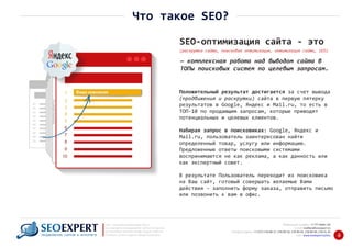 +7 777 6666 130Мобильный телефон:
@seoexpert.kzE‐mail: mailbox
+7 (727) 278‐89‐17, 278‐89‐18, 278‐90‐05 , 278‐91‐20Телефоны офиса: , 278‐89‐49
Сайт: www.seoexpert.kz/seo
SEO ‐ поисковая оптимизация сайтов
или раскрутка и продвижение сайтов в интернете
(в Поисковых системах: Google, Яндекс и Mail.ru)
в Алматы, Астане и других городах Казахстана.ПРОДВИЖЕНИЕ САЙТОВ В ИНТЕРНЕТЕ 4
Положительный результат достигается за счет вывода
(продвижения и раскрутки) сайта в первую пятерку
результатов в Google, Яндекс и Mail.ru, то есть в
ТОП‐10 по продающим запросам, которые приводят
потенциальных и целевых клиентов.
Набирая запрос в поисковиках: Google, Яндекс и
Mail.ru, пользователь заинтересован найти
определенный товар, услугу или информацию.
Предложенные ответы поисковыми системами
воспринимаются не как реклама, а как данность или
как экспертный совет.
В результате Пользователь переходит из поисковика
на Ваш сайт, готовый совершать желаемые Вами
действия – заполнить форму заказа, отправить письмо
или позвонить к вам в офис.
SEO‐оптимизация сайта ‐ это
(раскрутка сайта, поисковая оптимизация, оптимизация сайта, SEO)
— комплексная работа над выводом сайта в
ТОПы поисковых систем по целевым запросам.
Что такое SEO?
 