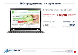 +7 777 6666 130Мобильный телефон:
@seoexpert.kzE‐mail: mailbox
+7 (727) 278‐89‐17, 278‐89‐18, 278‐90‐05 , 278‐91‐20Телефоны офиса: , 278‐89‐49
Сайт: www.seoexpert.kz/seo
SEO ‐ поисковая оптимизация сайтов
или раскрутка и продвижение сайтов в интернете
(в Поисковых системах: Google, Яндекс и Mail.ru)
в Алматы, Астане и других городах Казахстана.ПРОДВИЖЕНИЕ САЙТОВ В ИНТЕРНЕТЕ 45
SEO‐продвижение на практике
Стоматология «Dent LUX»
посетителей
в месяц+ 6 896Посещаемость сайта
увеличилась на:
Посещаемость сайта
до нашей работы:
2 168
посетителей в месяц
Посещаемость сайта
после нашей работы:
9 064
посетителей в месяц
 