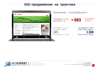 +7 777 6666 130Мобильный телефон:
@seoexpert.kzE‐mail: mailbox
+7 (727) 278‐89‐17, 278‐89‐18, 278‐90‐05 , 278‐91‐20Телефоны офиса: , 278‐89‐49
Сайт: www.seoexpert.kz/seo
SEO ‐ поисковая оптимизация сайтов
или раскрутка и продвижение сайтов в интернете
(в Поисковых системах: Google, Яндекс и Mail.ru)
в Алматы, Астане и других городах Казахстана.ПРОДВИЖЕНИЕ САЙТОВ В ИНТЕРНЕТЕ 46
SEO‐продвижение на практике
Компания «ТехноЛизинг»
посетителей
в месяц+ 883Посещаемость сайта
увеличилась на:
Посещаемость сайта
до нашей работы:
325
посетителей в месяц
Посещаемость сайта
после нашей работы:
1 208
посетителей в месяц
 