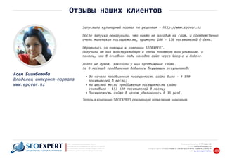 +7 777 6666 130Мобильный телефон:
@seoexpert.kzE‐mail: mailbox
+7 (727) 278‐89‐17, 278‐89‐18, 278‐90‐05 , 278‐91‐20Телефоны офиса: , 278‐89‐49
Сайт: www.seoexpert.kz/seo
SEO ‐ поисковая оптимизация сайтов
или раскрутка и продвижение сайтов в интернете
(в Поисковых системах: Google, Яндекс и Mail.ru)
в Алматы, Астане и других городах Казахстана.ПРОДВИЖЕНИЕ САЙТОВ В ИНТЕРНЕТЕ 49
Отзывы наших клиентов
Запустили кулинарный портал по рецептам ‐ http://www.epovar.kz
После запуска обнаружили, что никто не заходит на сайт, и соответсвенно
очень маленькая посещаемость, примерно 100 ‐ 150 посетителей в день.
Обратились за помощью к компании SEOEXPERT.
Получили от них конструктивную и очень понятную консультацию, и
поняли, что в основном люди находят сайт через Google и Яндекс.
Долго не думая, заказали у них продвижение сайта.
За 6 месяцев продвижения добились внушающих результатов:
до начала продвижения посещаемость сайта была ‐ 4 590
посетителей в месяц;
на шестой месяц продвижения посещаемость сайта
составила ‐ 153 630 посетителей в месяц;
Посещаемость сайта в целом увеличилась в 35 раз!.
Теперь я компанию SEOEXPERT рекомендую всем своим знакомым.
Асем Биимбетова
Владелец интернет‐портала
www.epovar.kz
 