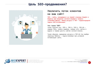 +7 777 6666 130Мобильный телефон:
@seoexpert.kzE‐mail: mailbox
+7 (727) 278‐89‐17, 278‐89‐18, 278‐90‐05 , 278‐91‐20Телефоны офиса: , 278‐89‐49
Сайт: www.seoexpert.kz/seo
SEO ‐ поисковая оптимизация сайтов
или раскрутка и продвижение сайтов в интернете
(в Поисковых системах: Google, Яндекс и Mail.ru)
в Алматы, Астане и других городах Казахстана.ПРОДВИЖЕНИЕ САЙТОВ В ИНТЕРНЕТЕ 5
Увеличить поток клиентов
на ваш сайт!
Цель SEO‐продвижения?
Что такое ТОП?
Такие понятия как: ТОП‐1, ТОП‐3, ТОП‐5, ТОП‐10 —
лидеры ТОПа, тройка лидеров, первые пять сайтов в
выдаче и первые десять сайтов соответственно.
Таким образом, выведение ресурса в ТОП‐10 (на первую
страницу выдачи) — задача‐минимум при успешной
оптимизации сайта.
ТОП — сайты, находящиеся на первой странице Google и
Яндекса при введении соответствующего запроса
(ключевой фразы). Вывод ресурса в ТОП — первоочередная
задача SEO‐оптимизации.
 