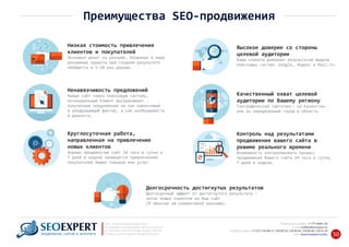 Низкая стоимость привлечения
клиентов и покупателей
Экономия денег на рекламе. Вложения в иные
рекламные проекты при сходном результате
обойдется в 5‐10 раз дороже.
Высокое доверие со стороны
целевой аудитории
Ваши клиенты доверяют результатам выдачи
поисковых систем: Google, Яндекс и Mail.ru.
Ненавязчивость предложений
Найдя сайт через поисковую систему,
потенциальный Клиент воспринимает
полученные предложения не как навязчивый
и раздражающий фактор, а как необходимость
и данность.
Качественный охват целевой
аудитории по Вашему региону
Географический таргетинг: на Казахстан
или на определенный город и область.
Круглосуточная работа,
направленная на привлечение
новых клиентов
Хорошо продвинутый сайт 24 часа в сутки и
7 дней в неделю занимается привлечением
покупателей Ваших товаров или услуг.
Контроль над результатами
продвижения вашего сайта в
режиме реального времени
Возможность контролировать процесс
продвижения Вашего сайта 24 часа в сутки,
7 дней в неделю.
Долгосрочность достигнутых результатов
Долгосрочный эффект от достигнутого результата –
поток новых клиентов на Ваш сайт
(в отличие от контекстной рекламы).
+7 777 6666 130Мобильный телефон:
@seoexpert.kzE‐mail: mailbox
+7 (727) 278‐89‐17, 278‐89‐18, 278‐90‐05 , 278‐91‐20Телефоны офиса: , 278‐89‐49
Сайт: www.seoexpert.kz/seo
SEO ‐ поисковая оптимизация сайтов
или раскрутка и продвижение сайтов в интернете
(в Поисковых системах: Google, Яндекс и Mail.ru)
в Алматы, Астане и других городах Казахстана.ПРОДВИЖЕНИЕ САЙТОВ В ИНТЕРНЕТЕ 50
Преимущества SEO‐продвижения
 