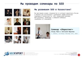 Мы приглашаем лучших специалистов по интернет‐маркетингу России
и Израиля для организации и проведения профессиональных
семинаров в Казахстане по: SEO, контекстной рекламе,
веб‐аналитике, юзабилити и интернет‐коммерции
(проведено 25 семинаров).
Мы развиваем SEO в Казахстане!
+7 777 6666 130Мобильный телефон:
@seoexpert.kzE‐mail: mailbox
+7 (727) 278‐89‐17, 278‐89‐18, 278‐90‐05 , 278‐91‐20Телефоны офиса: , 278‐89‐49
Сайт: www.seoexpert.kz/seo
SEO ‐ поисковая оптимизация сайтов
или раскрутка и продвижение сайтов в интернете
(в Поисковых системах: Google, Яндекс и Mail.ru)
в Алматы, Астане и других городах Казахстана.ПРОДВИЖЕНИЕ САЙТОВ В ИНТЕРНЕТЕ 54
Мы проводим семинары по SEO
Семинар «iМаркетинг»
Игорь Манн и Виталий Мышляев
г. Алматы, гостиница «Holiday Inn», 2013
 
