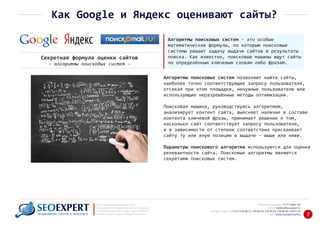 +7 777 6666 130Мобильный телефон:
@seoexpert.kzE‐mail: mailbox
+7 (727) 278‐89‐17, 278‐89‐18, 278‐90‐05 , 278‐91‐20Телефоны офиса: , 278‐89‐49
Сайт: www.seoexpert.kz/seo
SEO ‐ поисковая оптимизация сайтов
или раскрутка и продвижение сайтов в интернете
(в Поисковых системах: Google, Яндекс и Mail.ru)
в Алматы, Астане и других городах Казахстана.ПРОДВИЖЕНИЕ САЙТОВ В ИНТЕРНЕТЕ 7
Как Google и Яндекс оценивают сайты?
Алгоритмы поисковых систем – это особые
математические формулы, по которым поисковые
системы решают задачу выдачи сайтов в результаты
поиска. Как известно, поисковые машины ищут сайты
по определённым ключевым словам либо фразам.
Секретная формула оценки сайтов
‐ алгоритмы поисковых систем ‐
Алгоритмы поисковых систем позволяют найти сайты,
наиболее точно соответствующие запросу пользователя,
отсекая при этом площадки, ненужные пользователю или
использующие неразрешённые методы оптимизации.
Поисковая машина, руководствуясь алгоритмом,
анализирует контент сайта, выясняет наличие в составе
контента ключевой фразы, принимает решение о том,
насколько сайт соответствует запросу пользователя,
и в зависимости от степени соответствия присваивает
сайту ту или иную позицию в выдаче – выше или ниже.
Параметры поискового алгоритма используются для оценки
релевантности сайта. Поисковые алгоритмы являются
секретами поисковых систем.
 