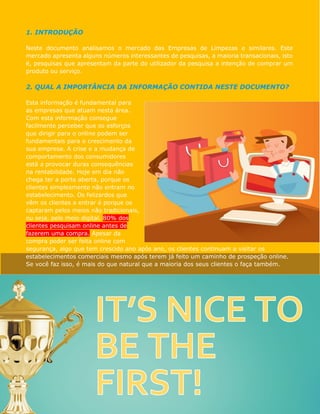 1. INTRODUÇÃO
Neste documento analisamos o mercado das Empresas de Limpezas e similares. Este
mercado apresenta alguns números interessantes de pesquisas, a maioria transacionais, isto
é, pesquisas que apresentam da parte do utilizador da pesquisa a intenção de comprar um
produto ou serviço.
2. QUAL A IMPORTÂNCIA DA INFORMAÇÃO CONTIDA NESTE DOCUMENTO?
Esta informação é fundamental para
as empresas que atuam nesta área.
Com esta informação consegue
facilmente perceber que os esforços
que dirigir para o online podem ser
fundamentais para o crescimento da
sua empresa. A crise e a mudança de
comportamento dos consumidores
está a provocar duras consequências
na rentabilidade. Hoje em dia não
chega ter a porta aberta, porque os
clientes simplesmente não entram no
estabelecimento. Os felizardos que
vêm os clientes a entrar é porque os
captaram pelos meios não tradicionais,
isto é, pelo meio digital. 80% dos
clientes pesquisam online antes de
fazerem uma compra. Apesar da
compra poder ser feita online com
segurança, algo que tem crescido ano após ano, os clientes continuam a visitar os
estabelecimentos comerciais mesmo após terem já feito um caminho de prospeção online.
Se você faz isso, é mais do que natural que a maioria dos seus clientes o faça também.
 