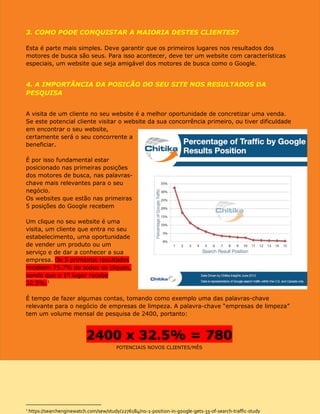3. COMO PODE CONQUISTAR A MAIORIA DESTES CLIENTES?
Esta é parte mais simples. Deve garantir que os primeiros lugares nos resultados dos
motores de busca são seus. Para isso acontecer, deve ter um website com características
especiais, um website que seja amigável dos motores de busca como o Google.
4. A IMPORTÂNCIA DA POSICÃO DO SEU SITE NOS RESULTADOS DA
PESQUISA
A visita de um cliente no seu website é a melhor oportunidade de concretizar uma venda.
Se este potencial cliente visitar o website da sua concorrência primeiro, ou tiver dificuldade
em encontrar o seu website, certamente será o seu concorrente a beneficiar.
É por isso fundamental estar
posicionado nas primeiras posições
dos motores de busca, nas palavras-
chave mais relevantes para o seu
negócio.
Um clique no seu website é uma
visita, um cliente que entra no seu
estabelecimento, uma oportunidade
de vender um produto ou um
serviço e de dar a conhecer a sua
empresa. Os 5 primeiros resultados
recebem 75.7% de todos os cliques,
sendo que o 1º lugar recebe
32.5%.1
É tempo de fazer algumas contas,
tomando como exemplo uma das
palavras-chave relevante para o
negócio de empresas de limpeza. A
palavra-chave “empresas de
limpeza” tem um volume mensal de pesquisa de 2400, portanto:
2400 x 32.5% = 780
POTENCIAIS NOVOS CLIENTES/MÊS
1
https://searchenginewatch.com/sew/study/2276184/no-1-position-in-google-gets-33-of-search-traffic-study
DESEJA SABER QUAIS AS PALAVRAS-CHAVE MAIS
IMPORTANTES PARA A SUA ATIVIDADE?
CONTACTE-NOS!
 