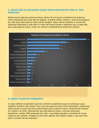 5. QUAIS SÃO AS PALAVRAS-CHAVE MAIS IMPORTANTES PARA O MEU
NEGÓCIO?
Selecionamos algumas palavras-chave, dentro de um grupo considerável de palavras-
chave relevantes para este tipo de negócio. O gráfico abaixo mostra o volume de pesquisa
por mês para cada palavra-chave (fonte Google). Estes valores mostram o número de
pesquisas efetuadas a cada mês no motor de busca Google e significam que, a cada mês,
para cada palavra-chave, existe um número considerável de potenciais clientes.
6. QUEM É QUEM NA PESQUISA?
O nosso software proprietário permite conhecer exatamente quais as empresas cujos
websites recebem mais visitas. Para uma das palavras-chave mais importante, mostramos
abaixo quais os sites mais bem posicionados para a palavra-chave “empresas de limpeza”
em Lisboa e no Porto. Recordamos que esta palavra-chave, uma das várias que
estudamos, recebe 2400 pesquisas por mês, o que pode equivaler a centenas de novas
visitas ao seu website. Imagine se converter apenas 10% destas visitas, o que isso faria
para o sucesso da sua empresa?
DESEJA RECEBER GRATUITAMENTE ESTE RELATÓRIO
PARA O SEU RAMO DE ATIVIDADE?
CONTACTE-NOS!
 