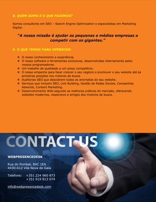8. QUEM SOMO E O QUE FAZEMOS?
Somos consultores em SEO – Search Engine Optimization e especialistas em Marketing
Digital.
“A nossa missão é ajudar as pequenas e médias empresas a
competir com os gigantes.”
9. O QUE TEMOS PARA OFERECER:
 O nosso conhecimento e experiência.
 O nosso software e ferramentas exclusivas, desenvolvidas internamente pelos
nossos programadores.
 Um trabalho de qualidade a um preço competitivo.
 O nosso empenho para fazer crescer o seu negócio e promover o seu website até às
primeiras posições nos motores de busca.
 Auditorias SEO que descobrem todas as anomalias do seu website.
 Serviços que incluem SEO, Link Building, Gestão de Redes Sociais, Campanhas
Adwords, Content Marketing.
 Desenvolvimento Web segundo as melhores práticas do mercado, oferecendo
websites modernos, responsive e amigos dos motores de busca.
WEBPRESENCEDESK
Rua do Pombal, 84C 1EA
4430-612 Vila Nova de Gaia
Telefone: +351 224 960 873
+351 919 813 074
info@webpresencedesk.com
http://www.webpresencedesk.com
 