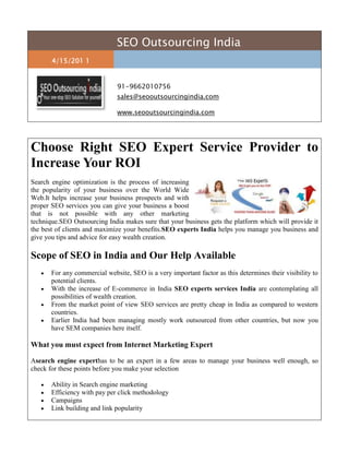 SEO Outsourcing India4/15/201 191-9662010756sales@seooutsourcingindia.com www.seooutsourcingindia.com <br />Choose Right SEO Expert Service Provider to Increase Your ROIright0Search engine optimization is the process of increasing the popularity of your business over the World Wide Web.It helps increase your business prospects and with proper SEO services you can give your business a boost that is not possible with any other marketing technique.SEO Outsourcing India makes sure that your business gets the platform which will provide it the best of clients and maximize your benefits.SEO experts India helps you manage you business and give you tips and advice for easy wealth creation.Scope of SEO in India and Our Help AvailableFor any commercial website, SEO is a very important factor as this determines their visibility to potential clients.With the increase of E-commerce in India SEO experts services India are contemplating all possibilities of wealth creation.From the market point of view SEO services are pretty cheap in India as compared to western countries.Earlier India had been managing mostly work outsourced from other countries, but now you have SEM companies here itself.What you must expect from Internet Marketing ExpertAsearch engine experthas to be an expert in a few areas to manage your business well enough, so check for these points before you make your selectionAbility in Search engine marketingEfficiency with pay per click methodologyCampaignsLink building and link popularityE-commerce is a fast growing field and SEO experts India need to keep you updated with the various ongoing and upcoming trends for business benefits. SEO Outsourcing India uses only the best possible techniques and strategies to boost your business. We analyze few aspect of the market before forming a strategy for you.Latest web interfaces and easy setup is used to make your website simple for clients.We use shopping cart software to make your product and offer to good to be ignored.We provide you with online catalogue builder, credit card processing, shopping basket and many more features.Technology Used by SEO Outsourcing IndiaCross browser supportSEO friendly websites, URL and contentW3C validationOur SMO experts in India have your benefits as their main aim and to accomplish that we provide state of the art technological support. We have gained status of SEO Experts India and internet marketing expert, you will be surely satisfied with the results you get. If you business requires you to hire SEO experts India, SEO Outsourcing India is you best option as we have trained personnel who can achieve advanced conversion, copyrighting strategies, site usability and conversion development skills.Reasons for our confidence and Our SEO Expert TeamWe begin with the elementary stage of hiring the right person for you.Research and development in the field and a constant eye on the market.Command over SEO experts India and how to utilize it for your benefit.Our time and expertise is at your disposal, if a boost is what you want then look no further.To note a few reasons of our confidence and expertise, we begin from the inception stage of hiring the right person, training and up gradation, research and development in the field and a constant eye on the market trends and customer’s need. The time and material we have invested to gain the expertise and confidence in SEO is at the disposal of our customers to leverage their website and business.Keywords: SEO Expert India | SEO Expert Services India | Internet Marketing  Expert | Search Engine Expert | SMO Experts in India | Hire SEO Expert India<br />