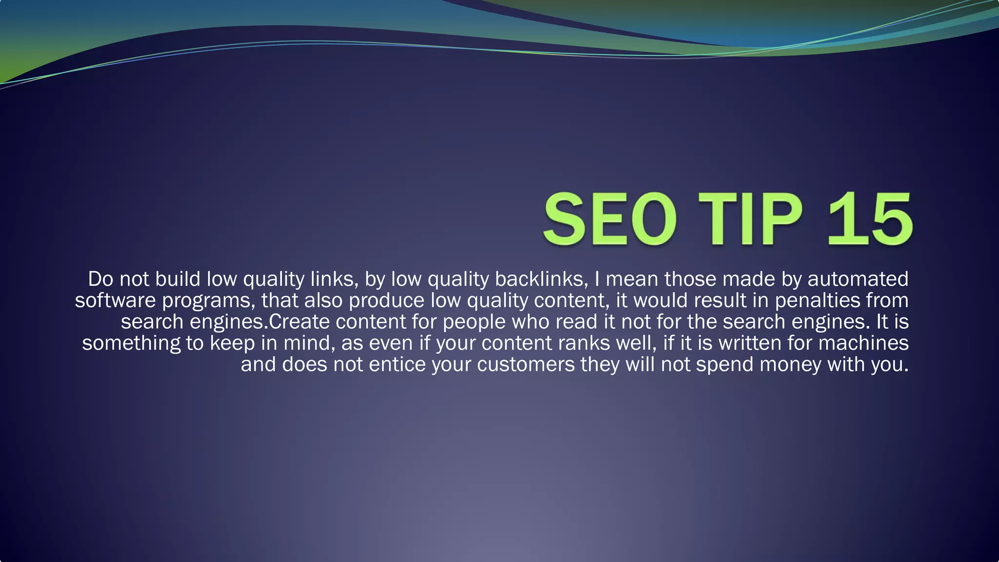 Do not build low quality links, by low quality backlinks, I mean those made by automated
software programs, that also produce low quality content, it would result in penalties from
search engines.Create content for people who read it not for the search engines. It is
something to keep in mind, as even if your content ranks well, if it is written for machines
and does not entice your customers they will not spend money with you.
 