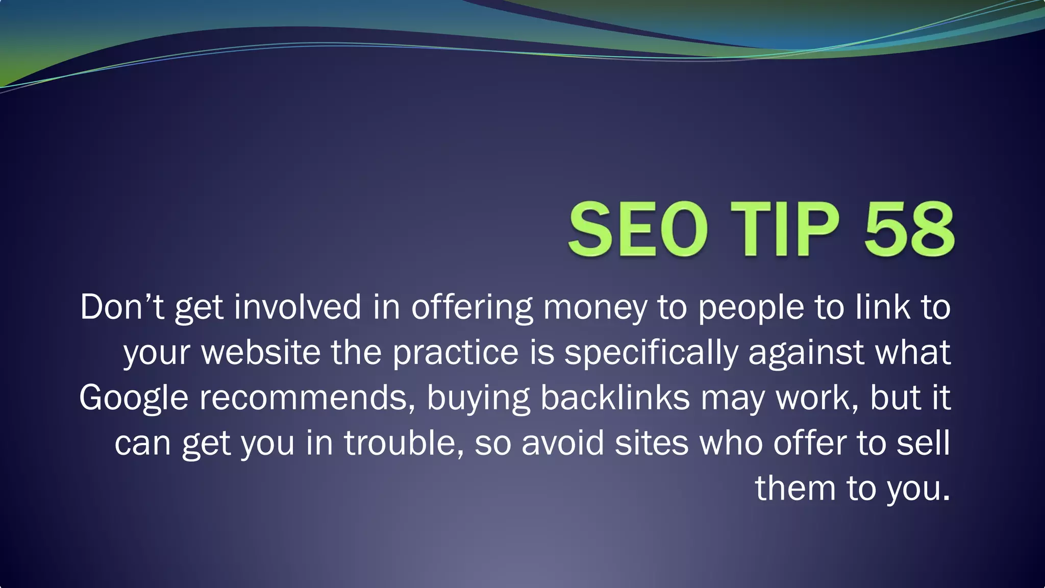 Don’t get involved in offering money to people to link to
your website the practice is specifically against what
Google recommends, buying backlinks may work, but it
can get you in trouble, so avoid sites who offer to sell
them to you.
 