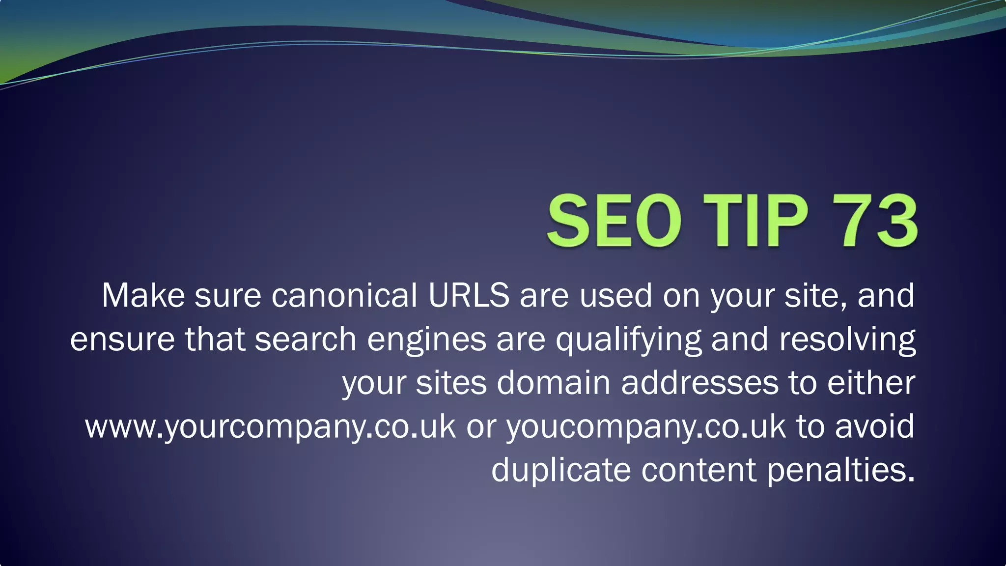 Make sure canonical URLS are used on your site, and
ensure that search engines are qualifying and resolving
your sites domain addresses to either
www.yourcompany.co.uk or youcompany.co.uk to avoid
duplicate content penalties.
 