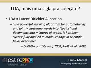 LDA, maisumasiglapracoleção!?LDA = Latent Dirichlet Allocation“is a powerful learning algorithm for automatically and jointly clustering words into "topics" and documents into mixtures of topics. It has been successfully applied to model change in scientific fields over time”Griffiths and Steyver, 2004; Hall, et al. 2008