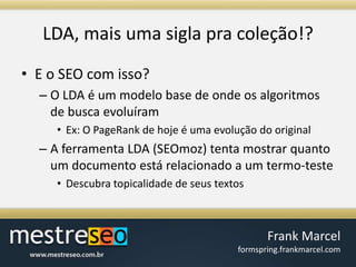 LDA, maisumasiglapracoleção!?E o SEO com isso?O LDA é um modelo base de ondeosalgoritmos de buscaevoluíramEx: O PageRank de hoje é umaevolução do originalA ferramenta LDA (SEOmoz) tentamostrarquanto um documentoestárelacionado a um termo-testeDescubratopicalidade de seustextos