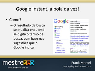 Google Instant, a bola davez!Como?O resultado de busca se atualiza enquanto se digita o termo de busca, com base nas sugestões que o Google indica