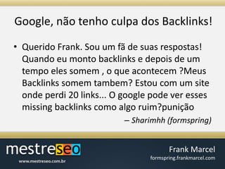 Google, nãotenho culpa dos Backlinks!Querido Frank. Sou um fã de suas respostas! Quando eu monto backlinks e depois de um tempo eles somem , o que acontecem ?Meus Backlinks somem tambem? Estou com um site onde perdi 20 links... O google pode ver esses missing backlinks como algo ruim?puniçãoSharimhh (formspring)