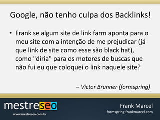Google, nãotenho culpa dos Backlinks!Frank se algum site de link farm aponta para o meu site com a intenção de me prejudicar (já que link de site como esse são black hat), como "diria" para os motores de buscas que não fui eu que coloquei o link naquele site?Victor Brunner (formspring)