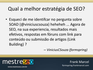 Qual a melhorestratégia de SEO?Esqueci de me identifcar no pergunta sobre SOAD (@viniciuscsouza) heheheh ... Agora de SEO, na sua experiencia, resultados mais efetivos, respostas em fóruns com link para conteúdo ou submissão de artigos (Link Building) ?ViniciusCSouza (formspring)