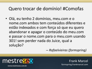 Querotrocar de domínio! #ComofasOlá, eu tenho 2 domínios, meu.com e o nome.com ambos tem conteúdos diferentes e estão indexados e com força só que eu quero abandonar e apagar o conteúdo do meu.com e passar o nome.com para o meu.com usando 301! sem perder nada do Juice, qual a solução? Rafaelvieiras (formspring)