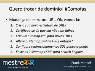 Querotrocar de domínio! #ComofasMudança de estrutura URL. Ok, vamos lá:Crie a sua nova estrutura de URLsCertifique-se de que ela não tem falhasCrie um sitemap.xml para novas URLsAltere o sitemap.xml de URLs antigas*Configure redirecionamentos 301 ponto-a-pontoEnvie os 2 sitemaps XML para Search Engines