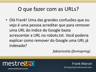 O quefazer com as URLs?Olá Frank! Uma das grandes confusões que eu vejo é uma pessoa acreditar que para remover uma URL do índice do Google basta acrescentar a URL no robots.txt. Você poderia explicar como remover do Google uma URL já indexada?fabioricotta (formspring)