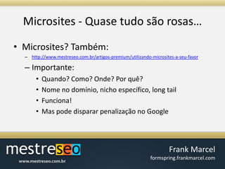 Microsites - Quasetudosãorosas…Microsites? Também:http://www.mestreseo.com.br/artigos-premium/utilizando-microsites-a-seu-favorImportante:Quando? Como? Onde? Porquê?Nome no domínio, nichoespecífico, long tailFunciona!Mas pode disparar penalização no Google