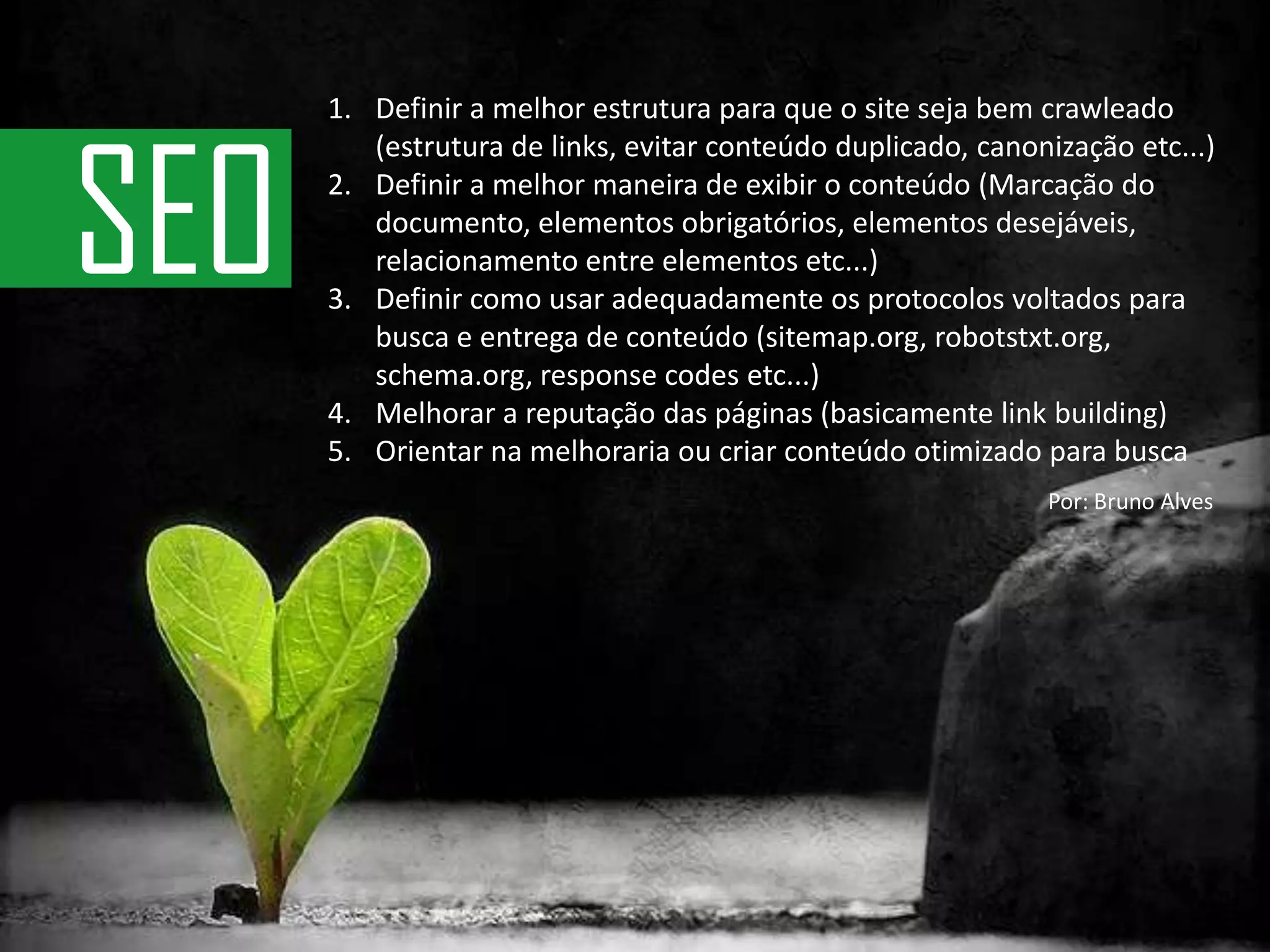 Definir a melhor estrutura para que o site seja bem crawleado (estrutura de links, evitar conteúdo duplicado, canonização etc...)Definir a melhor maneira de exibir o conteúdo (Marcação do documento, elementos obrigatórios, elementos desejáveis, relacionamento entre elementos etc...)Definir como usar adequadamente os protocolos voltados para busca e entrega de conteúdo (sitemap.org, robotstxt.org, schema.org, response codes etc...)Melhorar a reputação das páginas (basicamente link building)Orientar na melhoraria ou criar conteúdo otimizado para buscaSEOPor: Bruno Alves