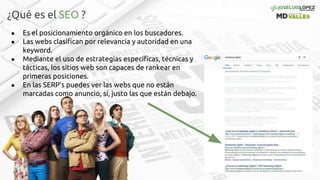 ¿Qué es el SEO ?
● Es el posicionamiento orgánico en los buscadores.
● Las webs clasifican por relevancia y autoridad en una
keyword.
● Mediante el uso de estrategias específicas, técnicas y
tácticas, los sitios web son capaces de rankear en
primeras posiciones.
● En las SERP’s puedes ver las webs que no están
marcadas como anuncio, sí, justo las que están debajo.
 