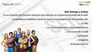 Tipos de SEO
SEO OnPage o OnSite
Es un conjunto de factores internos que influyen en el posicionamiento de la web.
Los podemos modificar nosotros mismos en la pagina, los principales son:
● La URL
● Los textos Meta-title y Meta-description
● Estructura de la web
● Contenido
● Imágenes
● Enlazado Interno
 