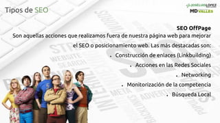 Tipos de SEO
SEO OffPage
Son aquellas acciones que realizamos fuera de nuestra página web para mejorar
el SEO o posicionamiento web. Las más destacadas son:
● Construcción de enlaces (Linkbuilding)
● Acciones en las Redes Sociales
● Networking
● Monitorización de la competencia
● Búsqueda Local
 