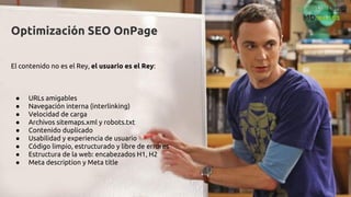 Optimización SEO OnPage
El contenido no es el Rey, el usuario es el Rey:
● URLs amigables
● Navegación interna (interlinking)
● Velocidad de carga
● Archivos sitemaps.xml y robots.txt
● Contenido duplicado
● Usabilidad y experiencia de usuario
● Código limpio, estructurado y libre de errores
● Estructura de la web: encabezados H1, H2
● Meta description y Meta title
 