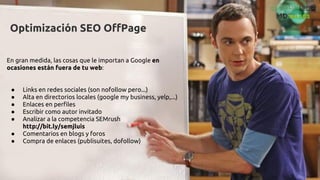 Optimización SEO OffPage
En gran medida, las cosas que le importan a Google en
ocasiones están fuera de tu web:
● Links en redes sociales (son nofollow pero...)
● Alta en directorios locales (google my business, yelp,...)
● Enlaces en perfiles
● Escribir como autor invitado
● Analizar a la competencia SEMrush
http://bit.ly/semjluis
● Comentarios en blogs y foros
● Compra de enlaces (publisuites, dofollow)
 