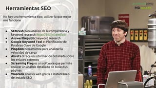 Herramientas SEO
No hay una herramienta tipo, utilizar la que mejor
nos funcione
● SEMrush para análisis de la competencia y
keyword research http://bit.ly/semjluis
● Answerthepublic keyword research
● Google Keyword Tool el Planificador de
Palabras Clave de Google
● Pingdom herramienta para analizar la
velocidad de carga
● Ahrefs ofrece un información detallada sobre
los enlaces externos
● Screaming Frog es un software que permite
realizar un análisis detallado de todas tus
páginas
● Woorank análisis web gratis e instantáneo
del estado SEO
 
