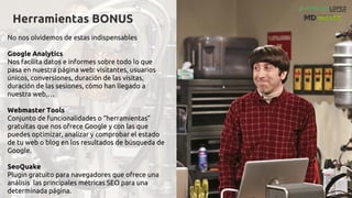 Herramientas BONUS
No nos olvidemos de estas indispensables
Google Analytics
Nos facilita datos e informes sobre todo lo que
pasa en nuestra página web: visitantes, usuarios
únicos, conversiones, duración de las visitas,
duración de las sesiones, cómo han llegado a
nuestra web,…
Webmaster Tools
Conjunto de funcionalidades o “herramientas”
gratuitas que nos ofrece Google y con las que
puedes optimizar, analizar y comprobar el estado
de tu web o blog en los resultados de búsqueda de
Google.
SeoQuake
Plugin gratuito para navegadores que ofrece una
análisis las principales métricas SEO para una
determinada página.
 