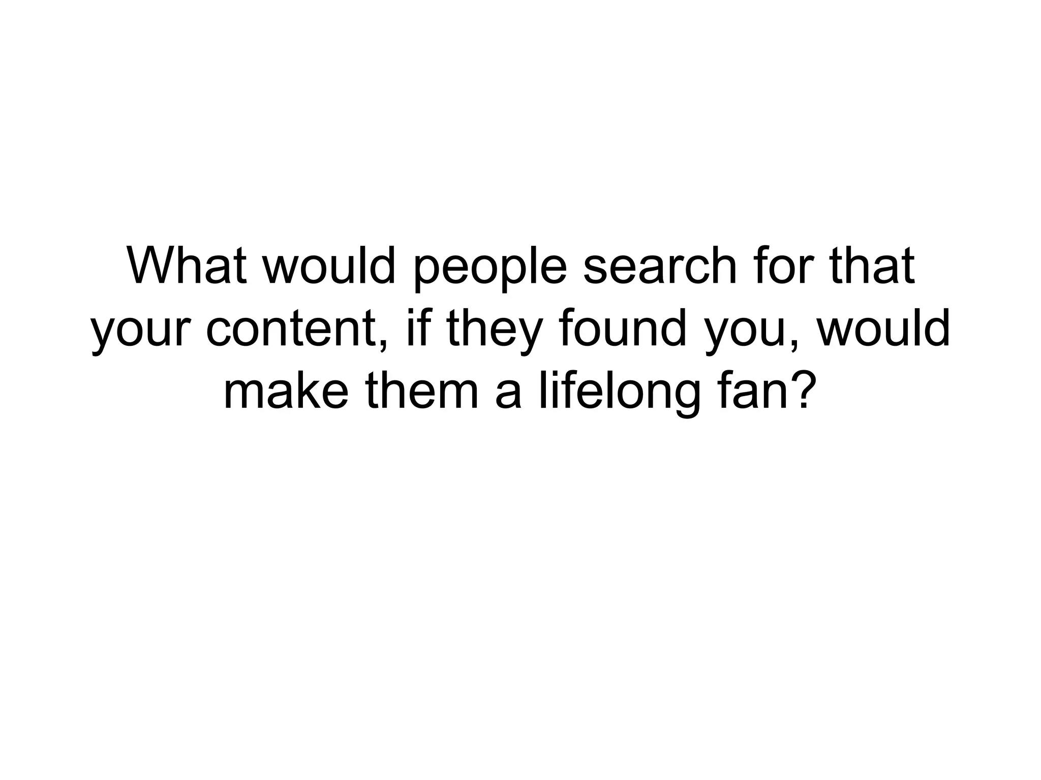 What would people search for that 
your content, if they found you, would 
make them a lifelong fan? 
 
