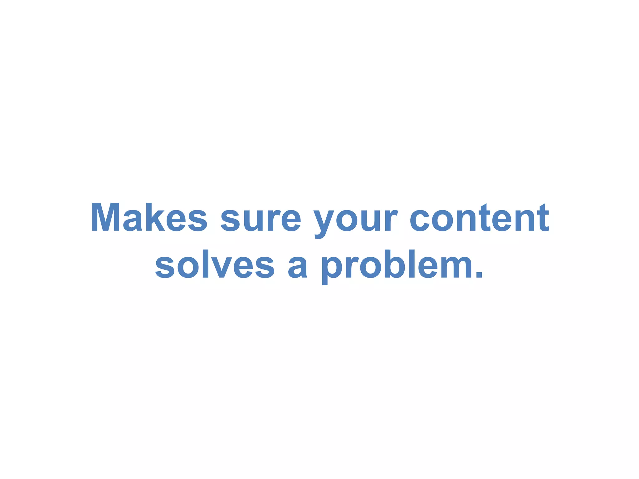 Makes sure your content 
solves a problem. 
 