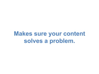 Makes sure your content 
solves a problem. 
 
