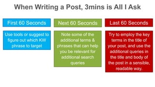 When Writing a Post, 3mins is All I Ask 
First 60 Seconds Next 60 Seconds Last 60 Seconds 
Use tools or suggest to 
figure out which KW 
phrase to target 
Note some of the 
additional terms & 
phrases that can help 
you be relevant for 
additional search 
queries 
Try to employ the key 
terms in the title of 
your post, and use the 
additional queries in 
the title and body of 
the post in a sensible, 
readable way. 
 