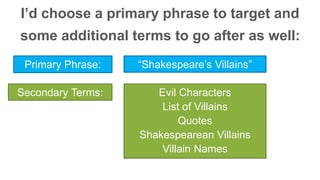 I’d choose a primary phrase to target and 
some additional terms to go after as well: 
Primary Phrase: “Shakespeare’s Villains” 
Secondary Terms: Evil Characters 
List of Villains 
Quotes 
Shakespearean Villains 
Villain Names 
 