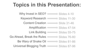 Topics in this Presentation: 
Why Invest in SEO? 
Keyword Research 
Content Creation 
Amplification 
Link Building 
Go Ahead, Break the Rules 
Be Wary of Snake Oil 
Universal Blogging Truth 
Slides 4-10 
Slides 11-30 
Slide 31-46 
Slides 47-54 
Slides 55-75 
Slides 76-80 
Slides 81-86 
Slides 87-96 
 