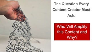 The Question Every 
Content Creator Must 
Ask: 
Who Will Amplify 
this Content and 
Why? 
 