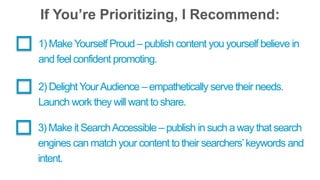 If You’re Prioritizing, I Recommend: 
1) Make Yourself Proud – publish content you yourself believe in 
and feel confident promoting. 
2) Delight Your Audience – empathetically serve their needs. 
Launch work they will want to share. 
3) Make it Search Accessible – publish in such a way that search 
engines can match your content to their searchers’ keywords and 
intent. 
 
