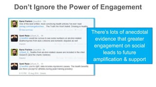 Don’t Ignore the Power of Engagement 
There’s lots of anecdotal 
evidence that greater 
engagement on social 
leads to future 
amplification & support 
 