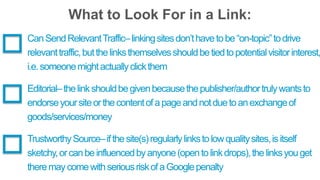 What to Look For in a Link: 
Can Send Relevant Traffic– linking sites don’t have to be “on-topic” to drive 
relevant traffic, but the links themselves should be tied to potential visitor interest, 
i.e. someone might actually click them 
Editorial– the link should be given because the publisher/author truly wants to 
endorse your site or the content of a page and not due to an exchange of 
goods/services/money 
Trustworthy Source– if the site(s) regularly links to low quality sites, is itself 
sketchy, or can be influenced by anyone (open to link drops), the links you get 
there may come with serious risk of a Google penalty 
 