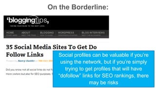 On the Borderline: 
Social profiles can be valuable if you’re 
using the network, but if you’re simply 
trying to get profiles that will have 
“dofollow” links for SEO rankings, there 
may be risks 
 