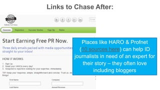 Links to Chase After: 
Places like HARO & Profnet 
(10 sources here) can help ID 
journalists in need of an expert for 
their story – they often love 
including bloggers 
 