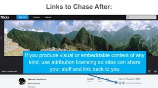 Links to Chase After: 
If you produce visual or embeddable content of any 
kind, use attribution licensing so sites can share 
your stuff and link back to you 
 
