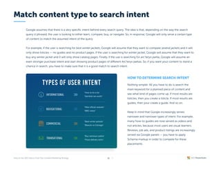 Google assumes that there is a very specific intent behind every search query. The idea is that, depending on the way the search
query is phrased, the user is looking to either learn, compare, buy, or navigate. So, in response, Google will only serve a certain type
of content to match the assumed intent of the query.


For example, if the user is searching for best winter jackets, Google will assume that they want to compare several jackets and it will
only show listicles — no guides and no product pages. If the user is searching for winter jacket, Google will assume that they want to
buy any winter jacket and it will only show catalog pages. Finally, if the use is searching for arc’teryx parka, Google will assume an
even stronger purchase intent and start showing product pages of different Arc’teryx parkas. So, if you want your content to stand a
chance in search, you have to make sure that it is a good match to search intent.
How to determine search intent
Nothing simpler. All you have to do is search the
main keyword for a planned piece of content and
see what kind of pages come up. If most results are
listicles, then you create a listicle. If most results are
guides, then your create a guide. And so on.


Keep in mind that Google increasingly serves
narrower and narrower types of intent. For example,
many how-to guides are now served as videos and
not articles, because most users are visual learners.
Reviews, job ads, and product listings are increasingly
served via Google panels — you have to apply
Schema markup in order to compete for these
placements.
Match content type to search intent
TYPES OF USER INTENT
"How to tie a tie"

"Seinfeld net worth"
"Nike official website"

"BBC news"
"Best winter jackets"

"Bianchi vs Colnago"
"Buy camosun parka"

"Pizza delivery soho"
/ 26
11
 