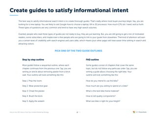 The best way to satisfy informational search intent is to create thorough guides. That’s really where most buyer journeys begin. Say, you are
looking for a new laptop. You are likely to ask Google how to choose a laptop, 64 vs 32 processor, how much CPU do I need, and so forth.
These types of questions are very common and tend to have very high search volumes.


Granted, people who read these types of guides are not ready to buy, they are just learning. But, you are still going to get a ton of motivated
readers, some subscribers, and maybe even a few people who are going to link to your guide from elsewhere. That kind of attention will earn
you a certain level of credibility with search engines and users alike, which means your other pages will have easier time ranking in search and
attracting visitors.
Pick one of the two guide outlines
Step by step outline
Most guides follow a sequential outline, where each
chapter continues from the previous one. Say, you are
writing an article about removing plaster from a brick
wall. Your outline will look something like this:
Create guides to satisfy informational intent
/ 26
12
Step 1. Prep the room.
Step 2. Wear protective gear.
Step 3. Chisel the plaster.
Step 4. Brush the brick.
Step 5. Apply the sealant.
FAQ outline
Some guides consist of chapters that cover the same
topic, but do not follow any particular order. Say, you are
writing a guide about choosing the right bike. Your
outline will look something like this:
How do you intend to use the bike?
How much are you willing to spend on a bike?
What is the best bike frame material?
How to tell quality components?
What size bike is right for your height?
 